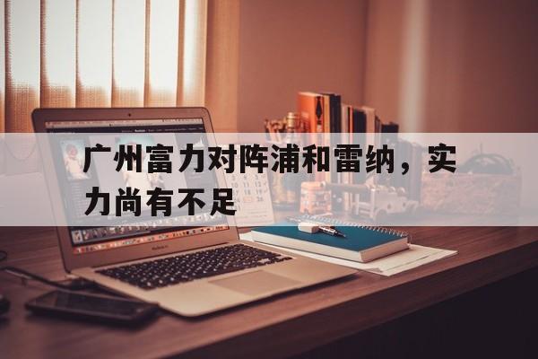 开云APP-包含广州富力对阵浦和雷纳，实力尚有不足的词条