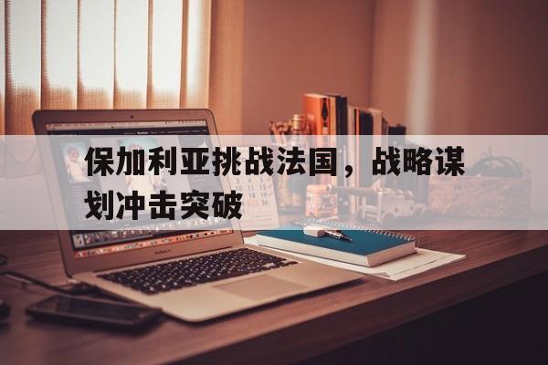 开云体育APP下载-保加利亚挑战法国，战略谋划冲击突破的简单介绍